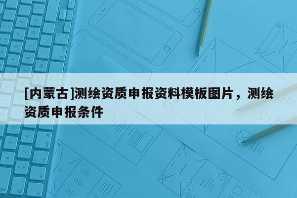 [内蒙古]测绘资质申报资料模板图片，测绘资质申报条件