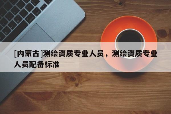 [内蒙古]测绘资质专业人员，测绘资质专业人员配备标准