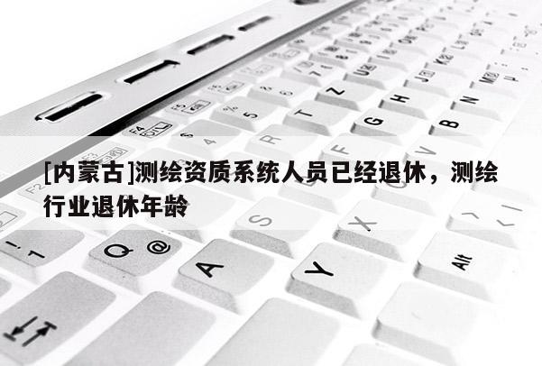 [内蒙古]测绘资质系统人员已经退休，测绘行业退休年龄