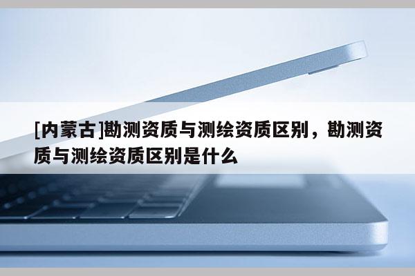 [内蒙古]勘测资质与测绘资质区别，勘测资质与测绘资质区别是什么