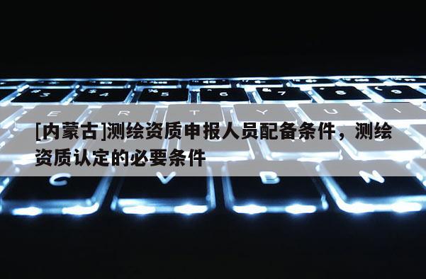 [内蒙古]测绘资质申报人员配备条件，测绘资质认定的必要条件