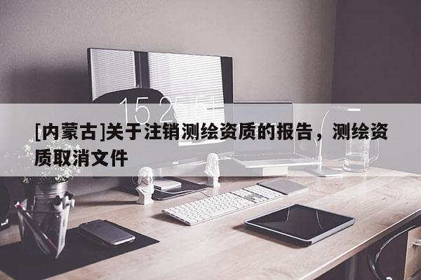 [内蒙古]关于注销测绘资质的报告，测绘资质取消文件