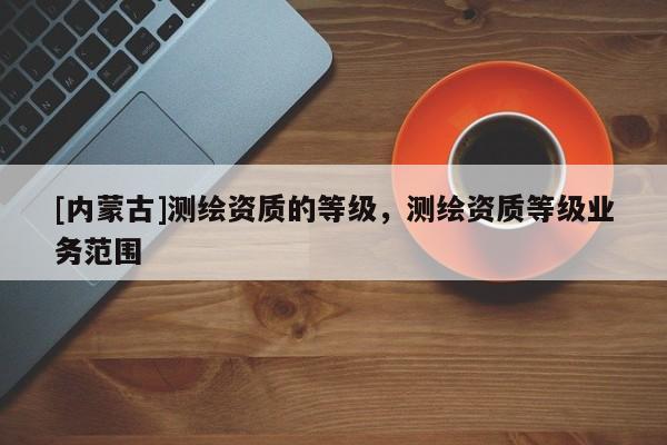 [内蒙古]测绘资质的等级，测绘资质等级业务范围