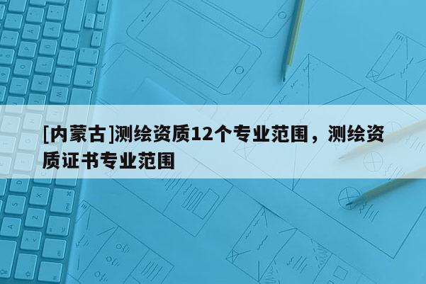 [内蒙古]测绘资质12个专业范围，测绘资质证书专业范围