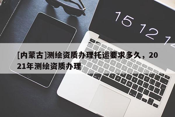 [内蒙古]测绘资质办理托运要求多久，2021年测绘资质办理