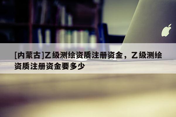 [内蒙古]乙级测绘资质注册资金，乙级测绘资质注册资金要多少