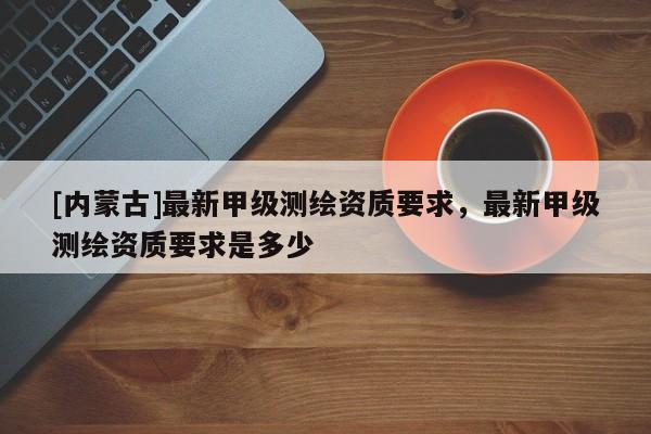 [内蒙古]最新甲级测绘资质要求，最新甲级测绘资质要求是多少