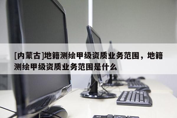 [内蒙古]地籍测绘甲级资质业务范围，地籍测绘甲级资质业务范围是什么