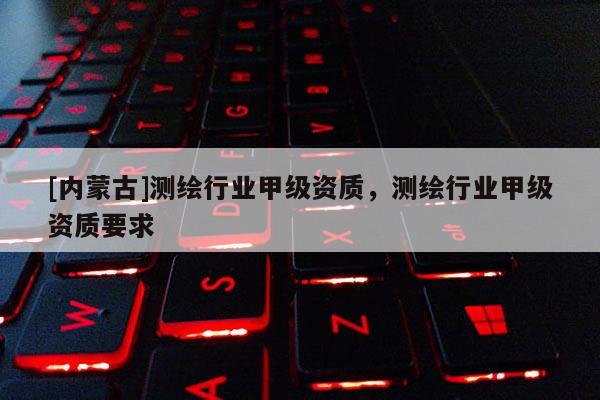 [内蒙古]测绘行业甲级资质，测绘行业甲级资质要求