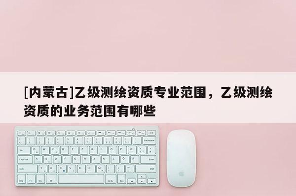 [内蒙古]乙级测绘资质专业范围，乙级测绘资质的业务范围有哪些