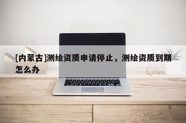 [内蒙古]测绘资质申请停止，测绘资质到期怎么办