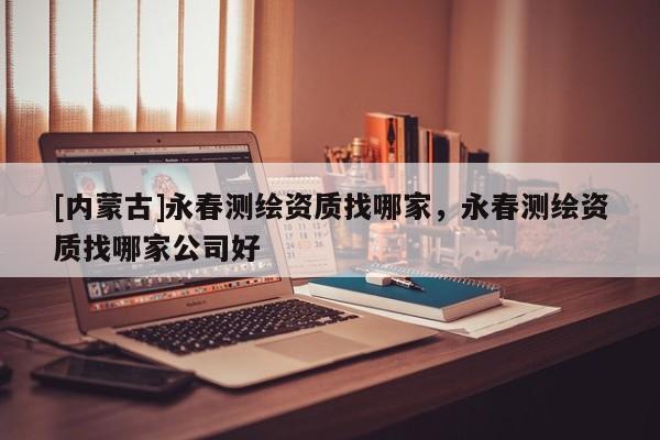 [内蒙古]永春测绘资质找哪家，永春测绘资质找哪家公司好