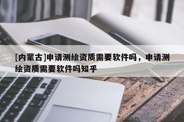 [内蒙古]申请测绘资质需要软件吗，申请测绘资质需要软件吗知乎
