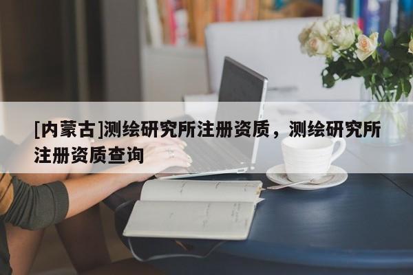 [内蒙古]测绘研究所注册资质，测绘研究所注册资质查询