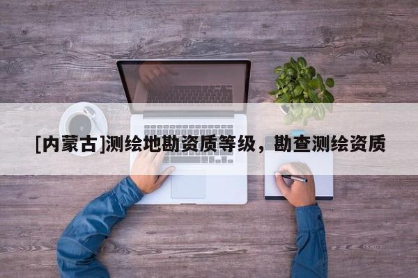 [内蒙古]测绘地勘资质等级，勘查测绘资质