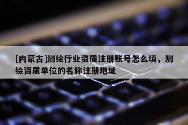 [内蒙古]测绘行业资质注册账号怎么填，测绘资质单位的名称注册地址
