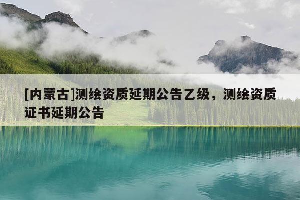 [内蒙古]测绘资质延期公告乙级，测绘资质证书延期公告