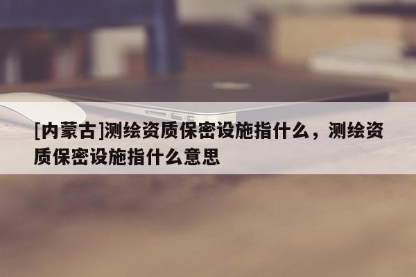 [内蒙古]测绘资质保密设施指什么，测绘资质保密设施指什么意思
