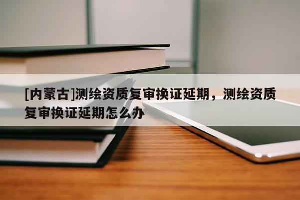 [内蒙古]测绘资质复审换证延期，测绘资质复审换证延期怎么办