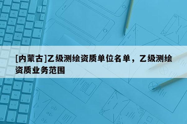 [内蒙古]乙级测绘资质单位名单，乙级测绘资质业务范围