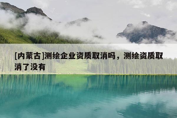 [内蒙古]测绘企业资质取消吗，测绘资质取消了没有
