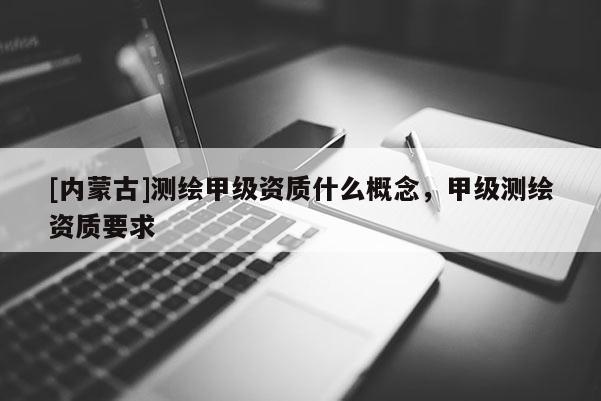 [内蒙古]测绘甲级资质什么概念，甲级测绘资质要求