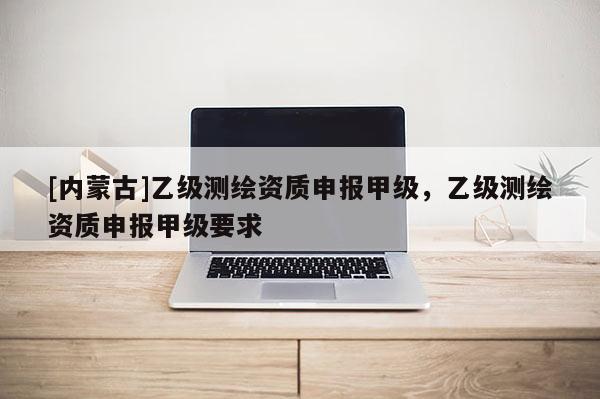 [内蒙古]乙级测绘资质申报甲级，乙级测绘资质申报甲级要求