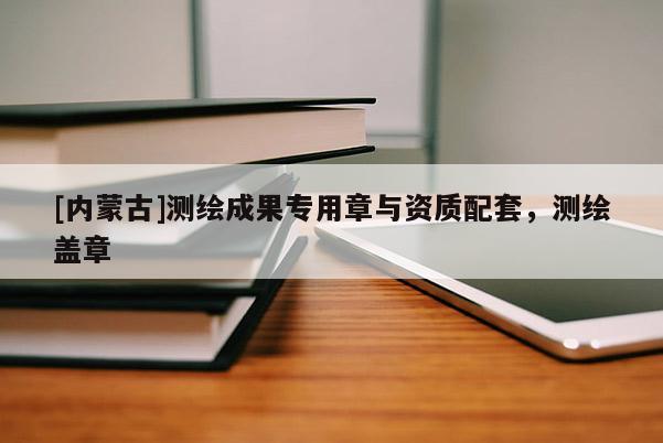[内蒙古]测绘成果专用章与资质配套，测绘盖章