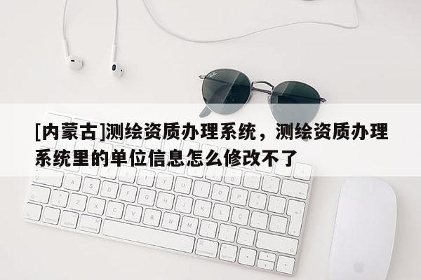 [内蒙古]测绘资质办理系统，测绘资质办理系统里的单位信息怎么修改不了