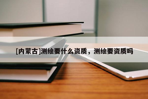 [内蒙古]测绘要什么资质，测绘要资质吗