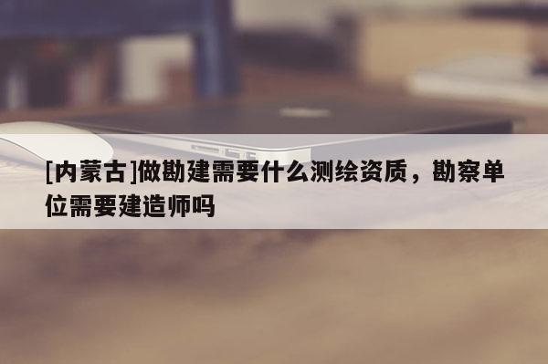 [内蒙古]做勘建需要什么测绘资质，勘察单位需要建造师吗