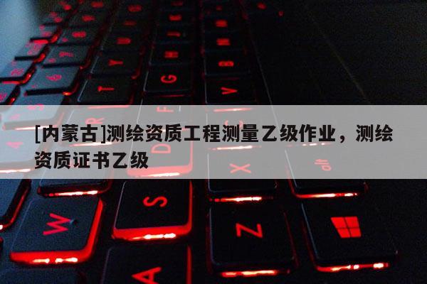 [内蒙古]测绘资质工程测量乙级作业，测绘资质证书乙级