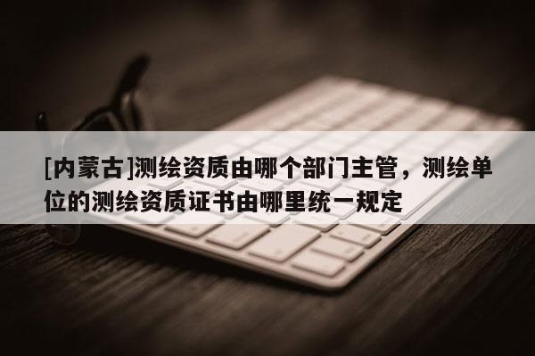 [内蒙古]测绘资质由哪个部门主管，测绘单位的测绘资质证书由哪里统一规定