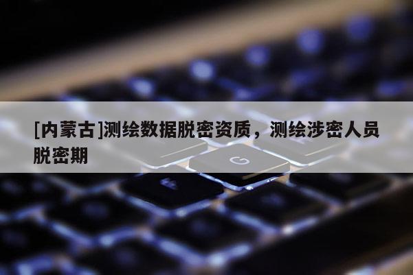 [内蒙古]测绘数据脱密资质，测绘涉密人员脱密期