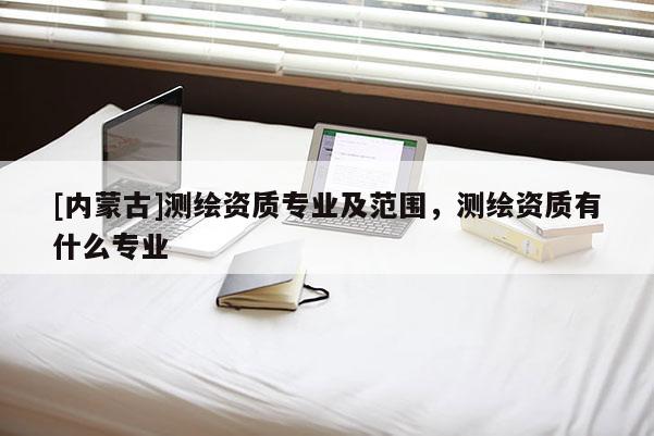 [内蒙古]测绘资质专业及范围，测绘资质有什么专业