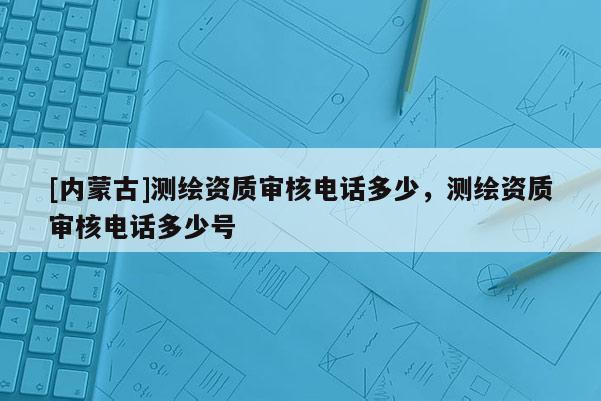 [内蒙古]测绘资质审核电话多少，测绘资质审核电话多少号