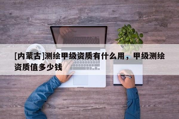 [内蒙古]测绘甲级资质有什么用，甲级测绘资质值多少钱