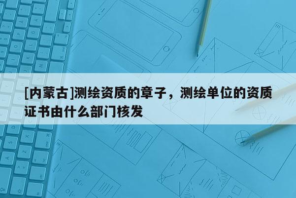 [内蒙古]测绘资质的章子，测绘单位的资质证书由什么部门核发