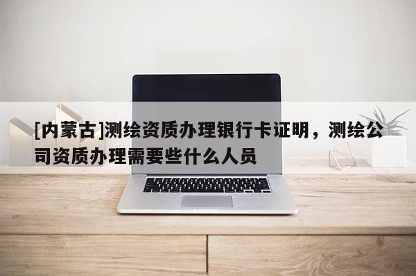 [内蒙古]测绘资质办理银行卡证明，测绘公司资质办理需要些什么人员