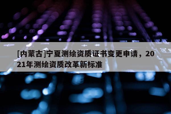 [内蒙古]宁夏测绘资质证书变更申请，2021年测绘资质改革新标准