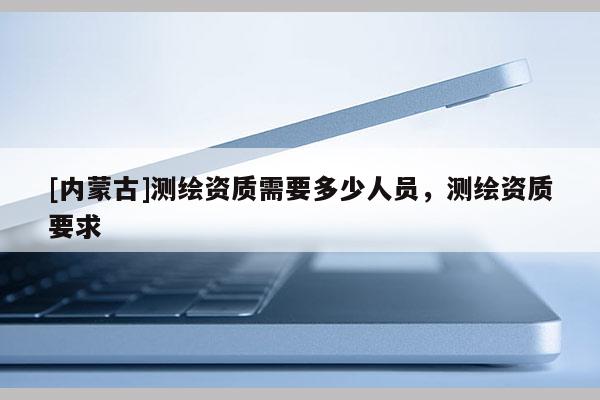 [内蒙古]测绘资质需要多少人员，测绘资质要求