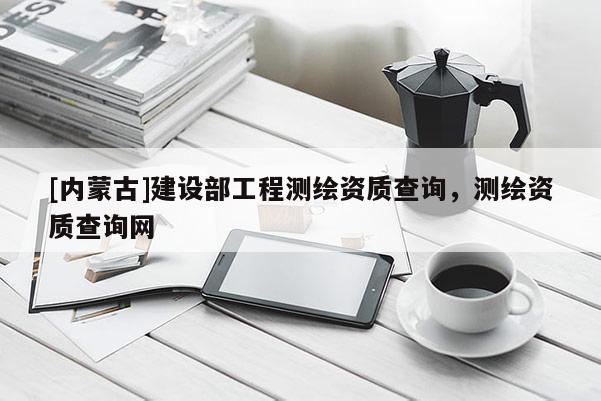 [内蒙古]建设部工程测绘资质查询，测绘资质查询网