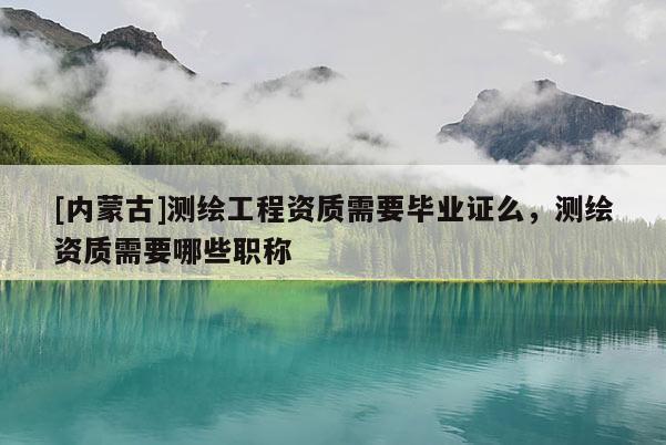 [内蒙古]测绘工程资质需要毕业证么，测绘资质需要哪些职称