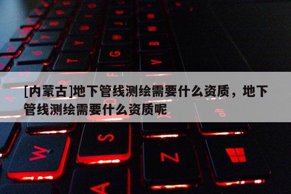 [内蒙古]地下管线测绘需要什么资质，地下管线测绘需要什么资质呢