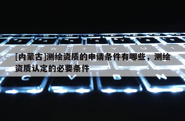 [内蒙古]测绘资质的申请条件有哪些，测绘资质认定的必要条件