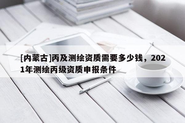 [内蒙古]丙及测绘资质需要多少钱，2021年测绘丙级资质申报条件