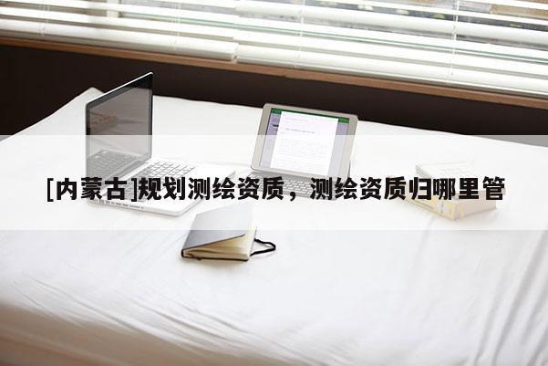 [内蒙古]规划测绘资质，测绘资质归哪里管