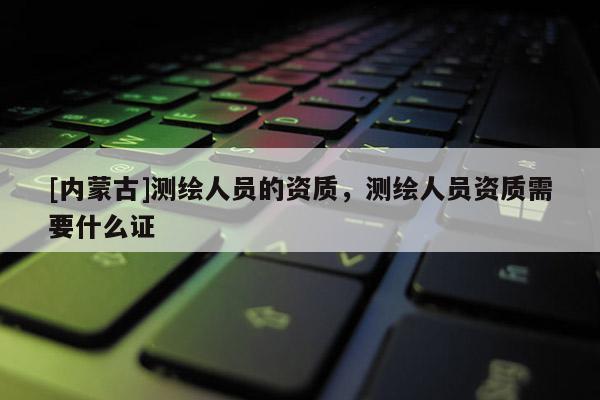 [内蒙古]测绘人员的资质，测绘人员资质需要什么证