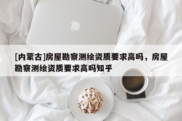 [内蒙古]房屋勘察测绘资质要求高吗，房屋勘察测绘资质要求高吗知乎