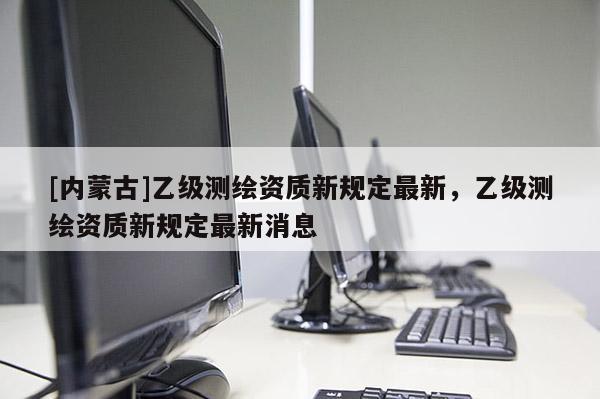[内蒙古]乙级测绘资质新规定最新，乙级测绘资质新规定最新消息